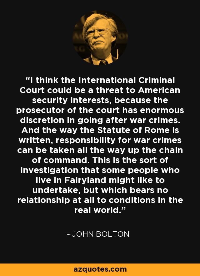 I think the International Criminal Court could be a threat to American security interests, because the prosecutor of the court has enormous discretion in going after war crimes. And the way the Statute of Rome is written, responsibility for war crimes can be taken all the way up the chain of command. This is the sort of investigation that some people who live in Fairyland might like to undertake, but which bears no relationship at all to conditions in the real world. - John Bolton