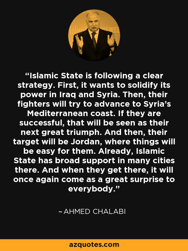 Islamic State is following a clear strategy. First, it wants to solidify its power in Iraq and Syria. Then, their fighters will try to advance to Syria's Mediterranean coast. If they are successful, that will be seen as their next great triumph. And then, their target will be Jordan, where things will be easy for them. Already, Islamic State has broad support in many cities there. And when they get there, it will once again come as a great surprise to everybody. - Ahmed Chalabi
