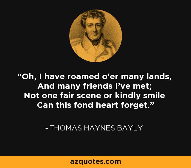 Oh, I have roamed o'er many lands, And many friends I've met; Not one fair scene or kindly smile Can this fond heart forget. - Thomas Haynes Bayly