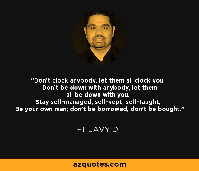 Don't clock anybody, let them all clock you, Don't be down with anybody, let them all be down with you. Stay self-managed, self-kept, self-taught, Be your own man; don't be borrowed, don't be bought. - Heavy D