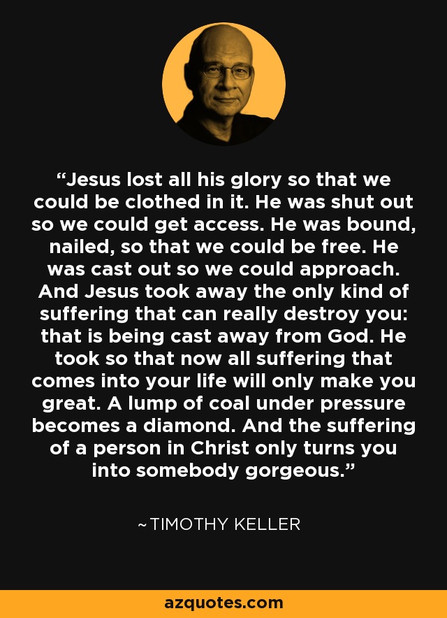 Jesus lost all his glory so that we could be clothed in it. He was shut out so we could get access. He was bound, nailed, so that we could be free. He was cast out so we could approach. And Jesus took away the only kind of suffering that can really destroy you: that is being cast away from God. He took so that now all suffering that comes into your life will only make you great. A lump of coal under pressure becomes a diamond. And the suffering of a person in Christ only turns you into somebody gorgeous. - Timothy Keller