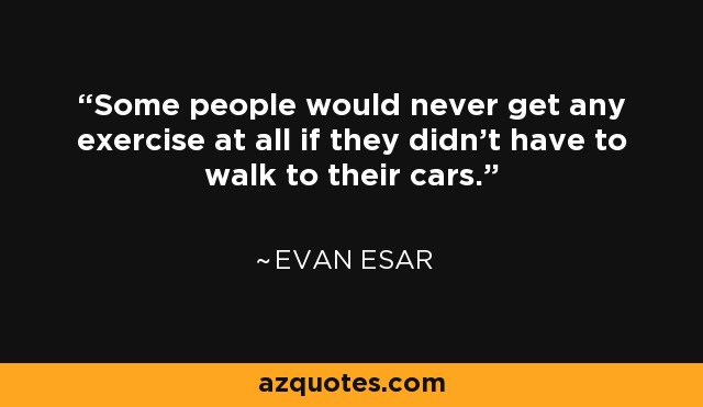Some people would never get any exercise at all if they didn't have to walk to their cars. - Evan Esar