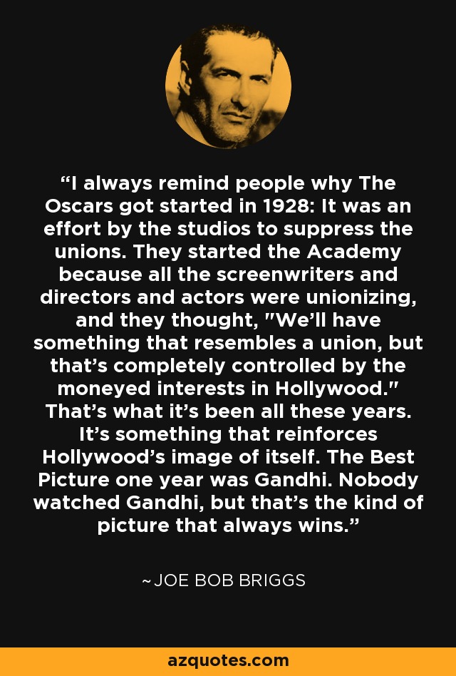 I always remind people why The Oscars got started in 1928: It was an effort by the studios to suppress the unions. They started the Academy because all the screenwriters and directors and actors were unionizing, and they thought, 