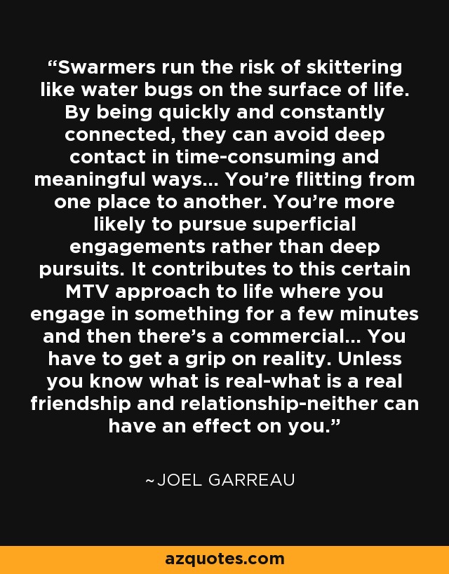 Swarmers run the risk of skittering like water bugs on the surface of life. By being quickly and constantly connected, they can avoid deep contact in time-consuming and meaningful ways... You're flitting from one place to another. You're more likely to pursue superficial engagements rather than deep pursuits. It contributes to this certain MTV approach to life where you engage in something for a few minutes and then there's a commercial... You have to get a grip on reality. Unless you know what is real-what is a real friendship and relationship-neither can have an effect on you. - Joel Garreau