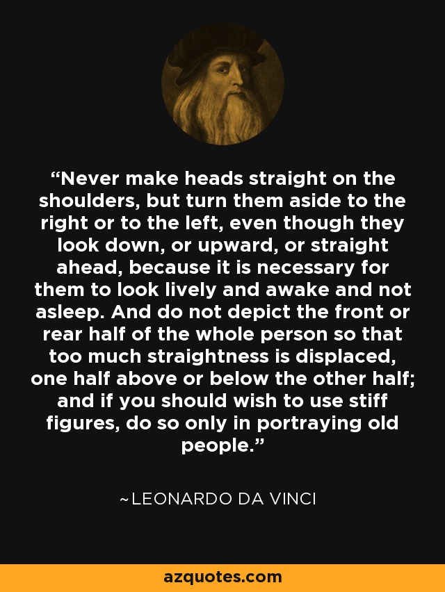 Never make heads straight on the shoulders, but turn them aside to the right or to the left, even though they look down, or upward, or straight ahead, because it is necessary for them to look lively and awake and not asleep. And do not depict the front or rear half of the whole person so that too much straightness is displaced, one half above or below the other half; and if you should wish to use stiff figures, do so only in portraying old people. - Leonardo da Vinci