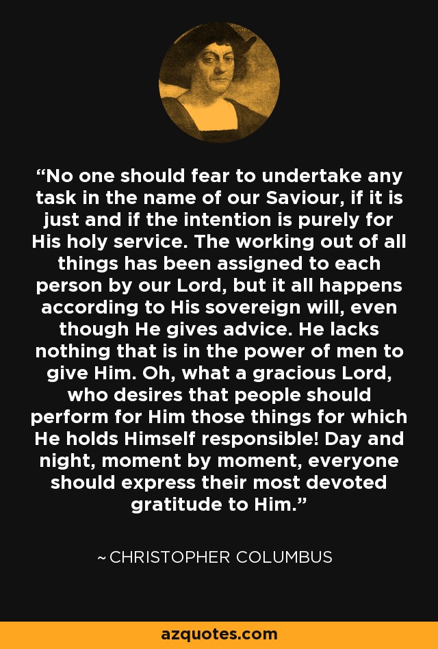 No one should fear to undertake any task in the name of our Saviour, if it is just and if the intention is purely for His holy service. The working out of all things has been assigned to each person by our Lord, but it all happens according to His sovereign will, even though He gives advice. He lacks nothing that is in the power of men to give Him. Oh, what a gracious Lord, who desires that people should perform for Him those things for which He holds Himself responsible! Day and night, moment by moment, everyone should express their most devoted gratitude to Him. - Christopher Columbus