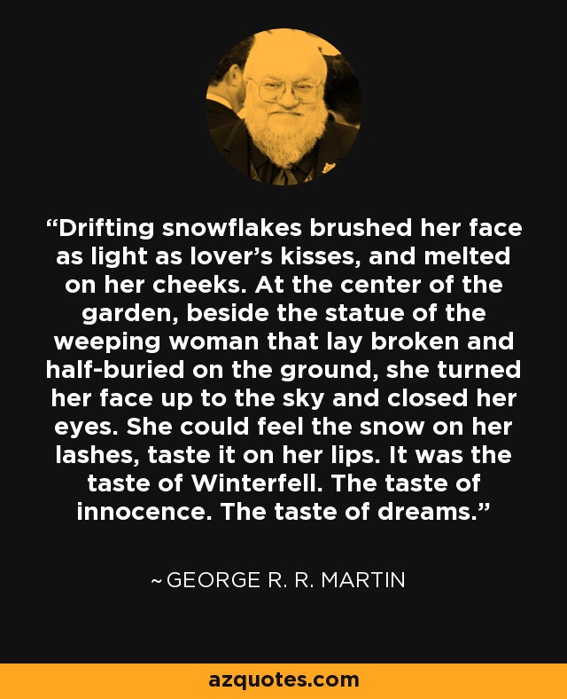 Drifting snowflakes brushed her face as light as lover’s kisses, and melted on her cheeks. At the center of the garden, beside the statue of the weeping woman that lay broken and half-buried on the ground, she turned her face up to the sky and closed her eyes. She could feel the snow on her lashes, taste it on her lips. It was the taste of Winterfell. The taste of innocence. The taste of dreams. - George R. R. Martin