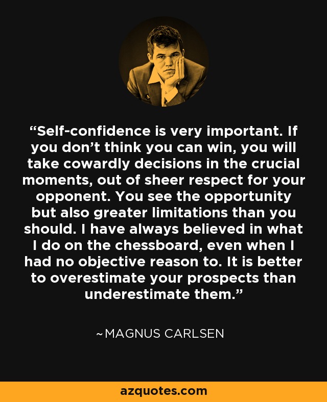 Self-confidence is very important. If you don't think you can win, you will take cowardly decisions in the crucial moments, out of sheer respect for your opponent. You see the opportunity but also greater limitations than you should. I have always believed in what I do on the chessboard, even when I had no objective reason to. It is better to overestimate your prospects than underestimate them. - Magnus Carlsen