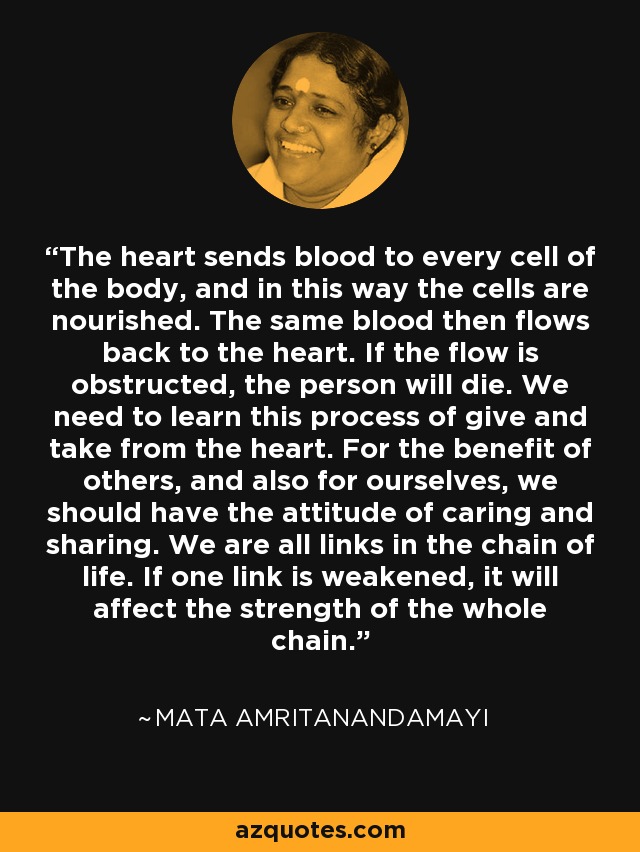 The heart sends blood to every cell of the body, and in this way the cells are nourished. The same blood then flows back to the heart. If the flow is obstructed, the person will die. We need to learn this process of give and take from the heart. For the benefit of others, and also for ourselves, we should have the attitude of caring and sharing. We are all links in the chain of life. If one link is weakened, it will affect the strength of the whole chain. - Mata Amritanandamayi