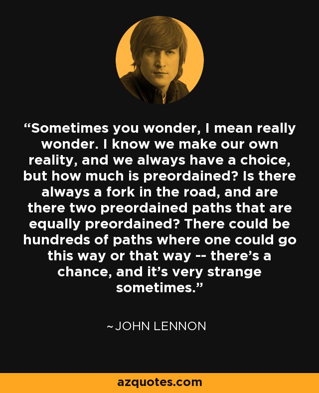 Sometimes you wonder, I mean really wonder. I know we make our own reality, and we always have a choice, but how much is preordained? Is there always a fork in the road, and are there two preordained paths that are equally preordained? There could be hundreds of paths where one could go this way or that way -- there's a chance, and it's very strange sometimes. - John Lennon