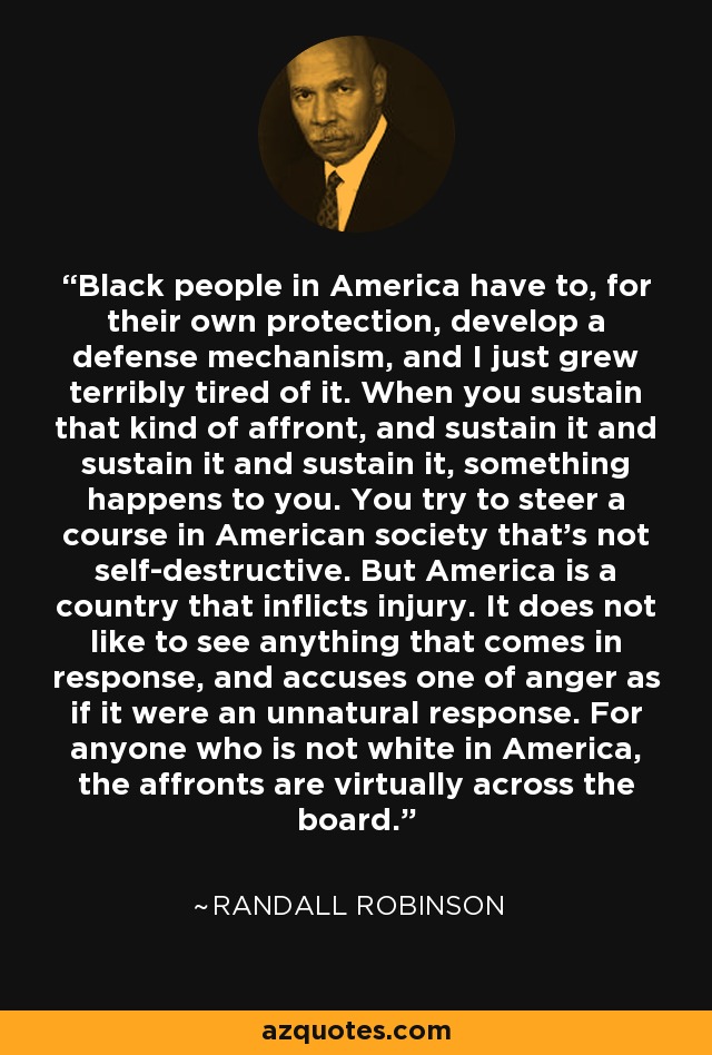 Black people in America have to, for their own protection, develop a defense mechanism, and I just grew terribly tired of it. When you sustain that kind of affront, and sustain it and sustain it and sustain it, something happens to you. You try to steer a course in American society that's not self-destructive. But America is a country that inflicts injury. It does not like to see anything that comes in response, and accuses one of anger as if it were an unnatural response. For anyone who is not white in America, the affronts are virtually across the board. - Randall Robinson