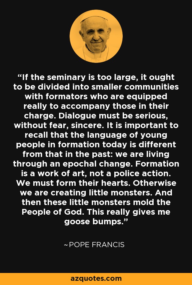 If the seminary is too large, it ought to be divided into smaller communities with formators who are equipped really to accompany those in their charge. Dialogue must be serious, without fear, sincere. It is important to recall that the language of young people in formation today is different from that in the past: we are living through an epochal change. Formation is a work of art, not a police action. We must form their hearts. Otherwise we are creating little monsters. And then these little monsters mold the People of God. This really gives me goose bumps. - Pope Francis