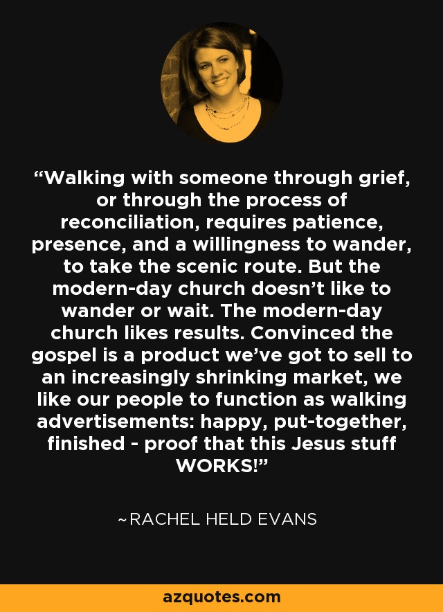 Walking with someone through grief, or through the process of reconciliation, requires patience, presence, and a willingness to wander, to take the scenic route. But the modern-day church doesn't like to wander or wait. The modern-day church likes results. Convinced the gospel is a product we've got to sell to an increasingly shrinking market, we like our people to function as walking advertisements: happy, put-together, finished - proof that this Jesus stuff WORKS! - Rachel Held Evans