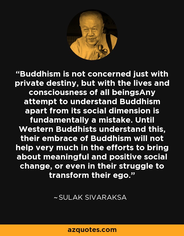 Buddhism is not concerned just with private destiny, but with the lives and consciousness of all beingsAny attempt to understand Buddhism apart from its social dimension is fundamentally a mistake. Until Western Buddhists understand this, their embrace of Buddhism will not help very much in the efforts to bring about meaningful and positive social change, or even in their struggle to transform their ego. - Sulak Sivaraksa