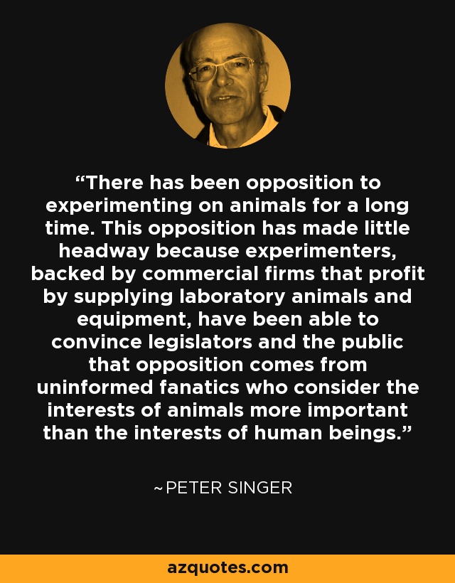 There has been opposition to experimenting on animals for a long time. This opposition has made little headway because experimenters, backed by commercial firms that profit by supplying laboratory animals and equipment, have been able to convince legislators and the public that opposition comes from uninformed fanatics who consider the interests of animals more important than the interests of human beings. - Peter Singer