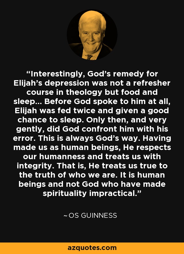 Interestingly, God's remedy for Elijah's depression was not a refresher course in theology but food and sleep... Before God spoke to him at all, Elijah was fed twice and given a good chance to sleep. Only then, and very gently, did God confront him with his error. This is always God's way. Having made us as human beings, He respects our humanness and treats us with integrity. That is, He treats us true to the truth of who we are. It is human beings and not God who have made spirituality impractical. - Os Guinness
