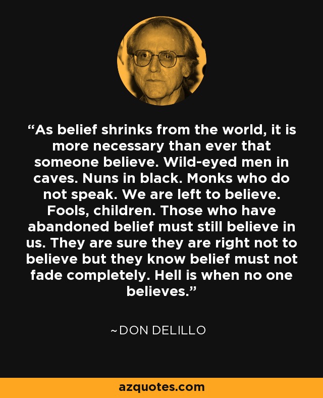 As belief shrinks from the world, it is more necessary than ever that someone believe. Wild-eyed men in caves. Nuns in black. Monks who do not speak. We are left to believe. Fools, children. Those who have abandoned belief must still believe in us. They are sure they are right not to believe but they know belief must not fade completely. Hell is when no one believes. - Don DeLillo