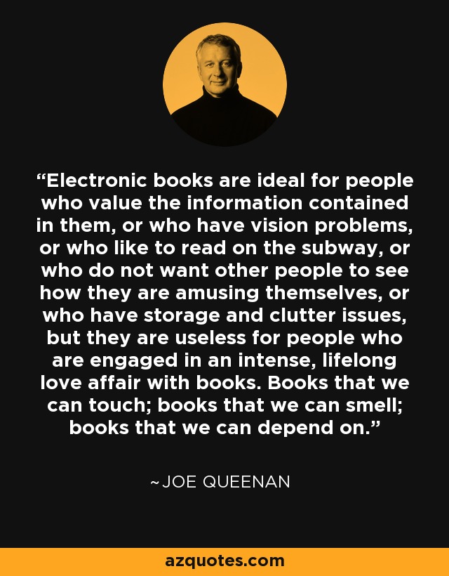 Electronic books are ideal for people who value the information contained in them, or who have vision problems, or who like to read on the subway, or who do not want other people to see how they are amusing themselves, or who have storage and clutter issues, but they are useless for people who are engaged in an intense, lifelong love affair with books. Books that we can touch; books that we can smell; books that we can depend on. - Joe Queenan