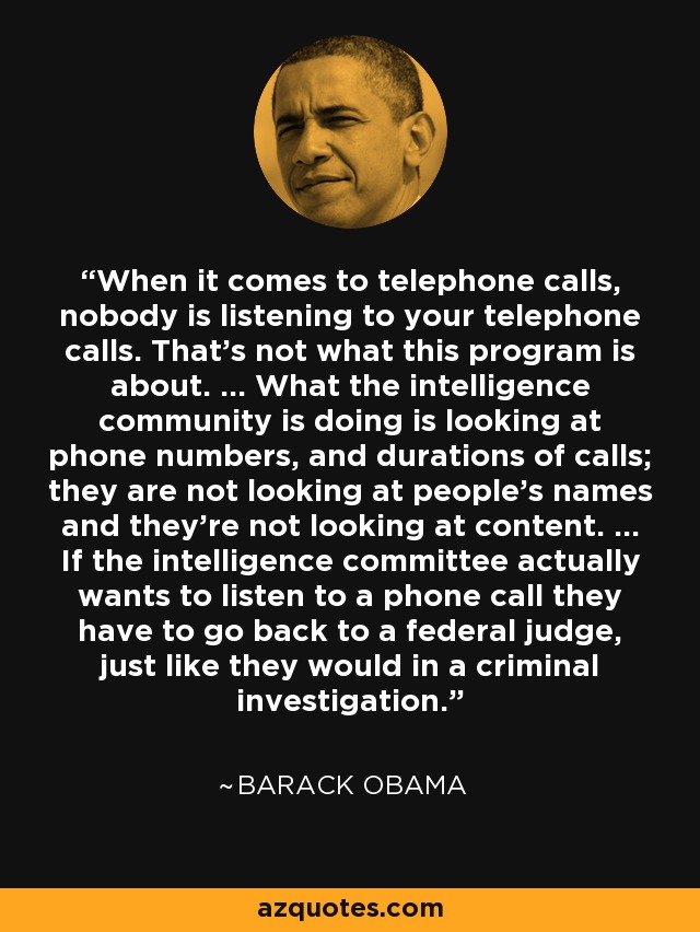 When it comes to telephone calls, nobody is listening to your telephone calls. That's not what this program is about. ... What the intelligence community is doing is looking at phone numbers, and durations of calls; they are not looking at people's names and they're not looking at content. ... If the intelligence committee actually wants to listen to a phone call they have to go back to a federal judge, just like they would in a criminal investigation. - Barack Obama