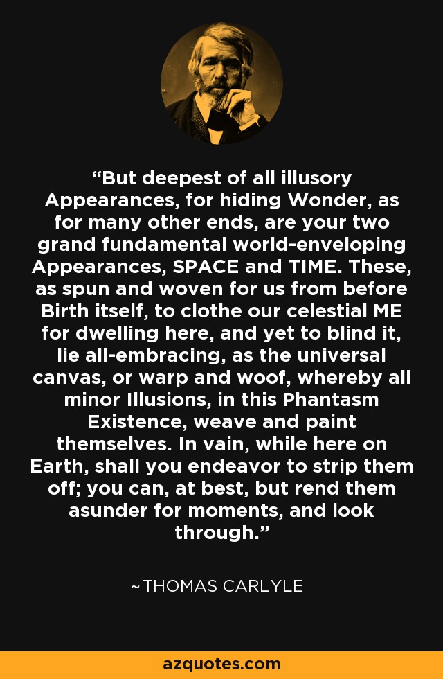 But deepest of all illusory Appearances, for hiding Wonder, as for many other ends, are your two grand fundamental world-enveloping Appearances, SPACE and TIME. These, as spun and woven for us from before Birth itself, to clothe our celestial ME for dwelling here, and yet to blind it, lie all-embracing, as the universal canvas, or warp and woof, whereby all minor Illusions, in this Phantasm Existence, weave and paint themselves. In vain, while here on Earth, shall you endeavor to strip them off; you can, at best, but rend them asunder for moments, and look through. - Thomas Carlyle