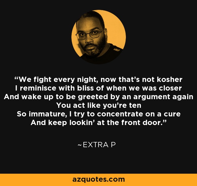 We fight every night, now that's not kosher I reminisce with bliss of when we was closer And wake up to be greeted by an argument again You act like you're ten So immature, I try to concentrate on a cure And keep lookin' at the front door. - Extra P