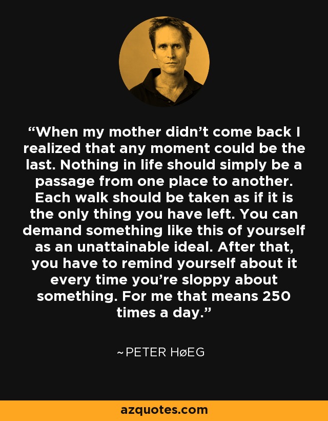 When my mother didn't come back I realized that any moment could be the last. Nothing in life should simply be a passage from one place to another. Each walk should be taken as if it is the only thing you have left. You can demand something like this of yourself as an unattainable ideal. After that, you have to remind yourself about it every time you're sloppy about something. For me that means 250 times a day. - Peter Høeg