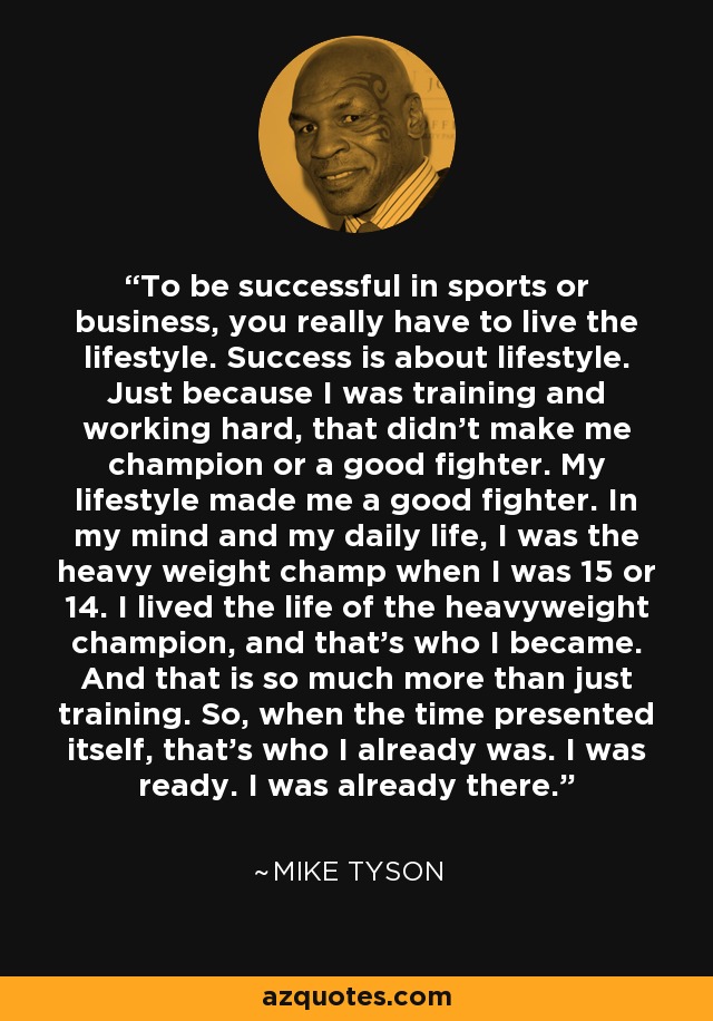 To be successful in sports or business, you really have to live the lifestyle. Success is about lifestyle. Just because I was training and working hard, that didn't make me champion or a good fighter. My lifestyle made me a good fighter. In my mind and my daily life, I was the heavy weight champ when I was 15 or 14. I lived the life of the heavyweight champion, and that's who I became. And that is so much more than just training. So, when the time presented itself, that's who I already was. I was ready. I was already there. - Mike Tyson