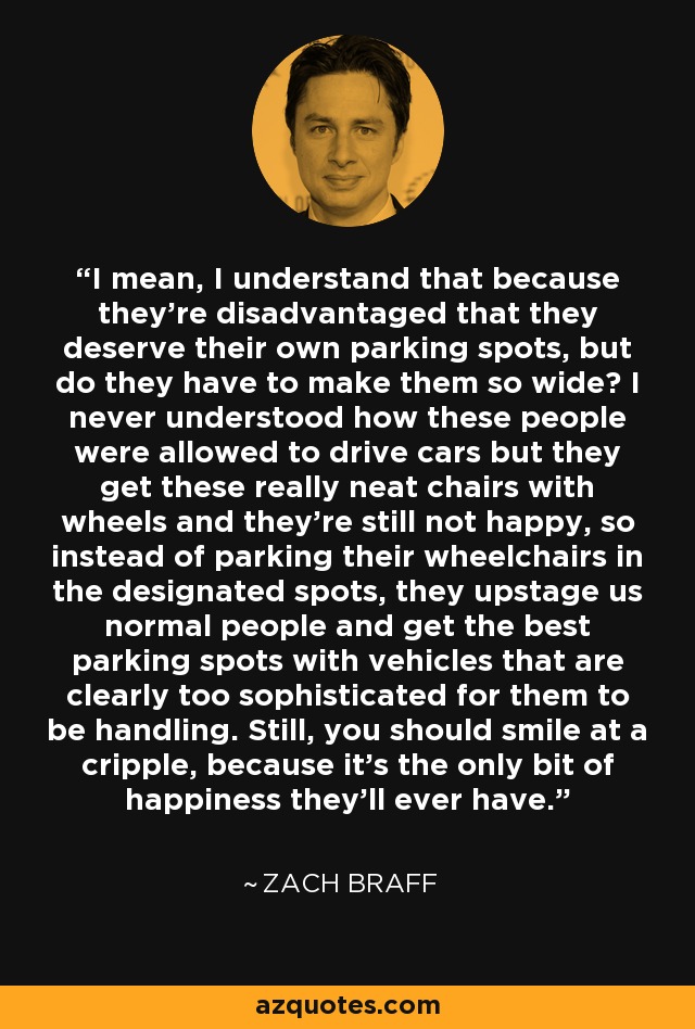 I mean, I understand that because they're disadvantaged that they deserve their own parking spots, but do they have to make them so wide? I never understood how these people were allowed to drive cars but they get these really neat chairs with wheels and they're still not happy, so instead of parking their wheelchairs in the designated spots, they upstage us normal people and get the best parking spots with vehicles that are clearly too sophisticated for them to be handling. Still, you should smile at a cripple, because it's the only bit of happiness they'll ever have. - Zach Braff