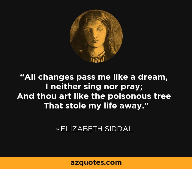 All changes pass me like a dream, I neither sing nor pray; And thou art like the poisonous tree That stole my life away. - Elizabeth Siddal