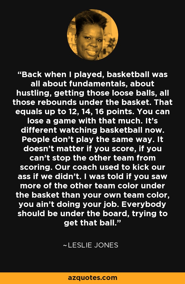 Back when I played, basketball was all about fundamentals, about hustling, getting those loose balls, all those rebounds under the basket. That equals up to 12, 14, 16 points. You can lose a game with that much. It's different watching basketball now. People don't play the same way. It doesn't matter if you score, if you can't stop the other team from scoring. Our coach used to kick our ass if we didn't. I was told if you saw more of the other team color under the basket than your own team color, you ain't doing your job. Everybody should be under the board, trying to get that ball. - Leslie Jones