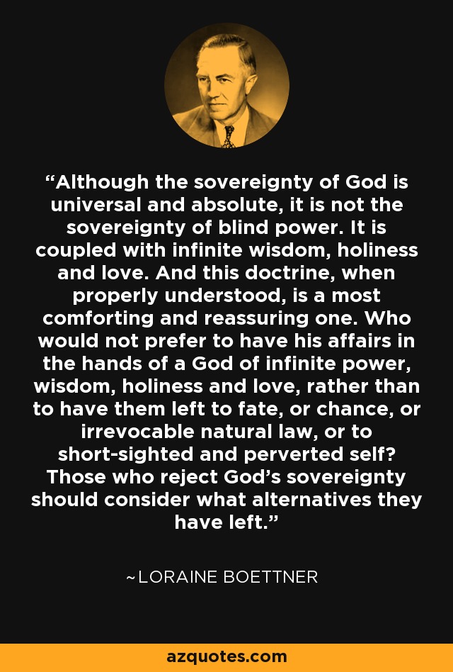 Although the sovereignty of God is universal and absolute, it is not the sovereignty of blind power. It is coupled with infinite wisdom, holiness and love. And this doctrine, when properly understood, is a most comforting and reassuring one. Who would not prefer to have his affairs in the hands of a God of infinite power, wisdom, holiness and love, rather than to have them left to fate, or chance, or irrevocable natural law, or to short-sighted and perverted self? Those who reject God's sovereignty should consider what alternatives they have left. - Loraine Boettner