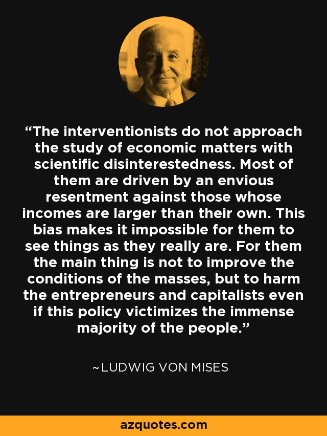 The interventionists do not approach the study of economic matters with scientific disinterestedness. Most of them are driven by an envious resentment against those whose incomes are larger than their own. This bias makes it impossible for them to see things as they really are. For them the main thing is not to improve the conditions of the masses, but to harm the entrepreneurs and capitalists even if this policy victimizes the immense majority of the people. - Ludwig von Mises