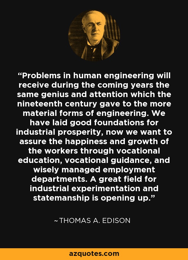 Problems in human engineering will receive during the coming years the same genius and attention which the nineteenth century gave to the more material forms of engineering. We have laid good foundations for industrial prosperity, now we want to assure the happiness and growth of the workers through vocational education, vocational guidance, and wisely managed employment departments. A great field for industrial experimentation and statemanship is opening up. - Thomas A. Edison