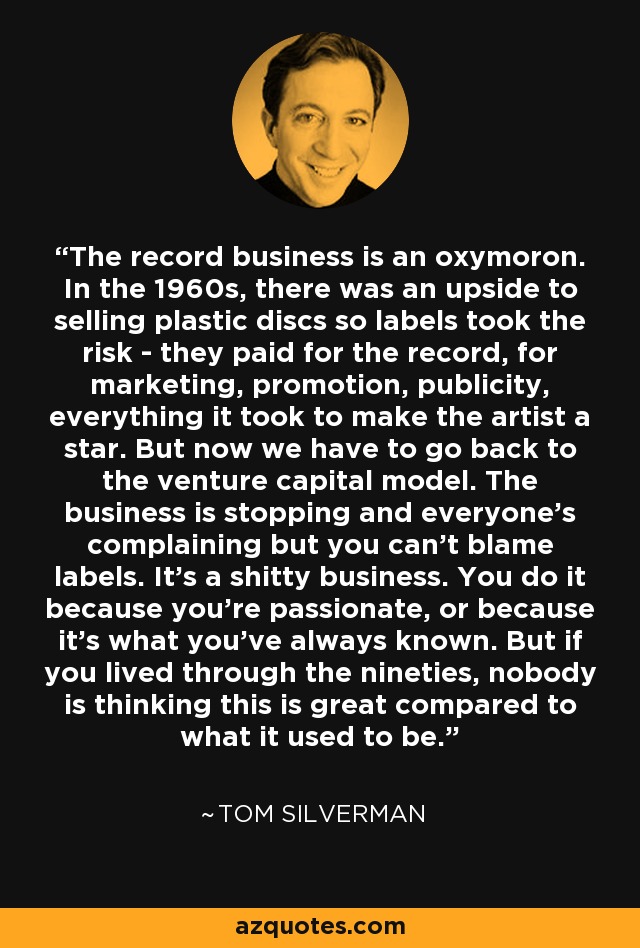 The record business is an oxymoron. In the 1960s, there was an upside to selling plastic discs so labels took the risk - they paid for the record, for marketing, promotion, publicity, everything it took to make the artist a star. But now we have to go back to the venture capital model. The business is stopping and everyone's complaining but you can't blame labels. It's a shitty business. You do it because you're passionate, or because it's what you've always known. But if you lived through the nineties, nobody is thinking this is great compared to what it used to be. - Tom Silverman