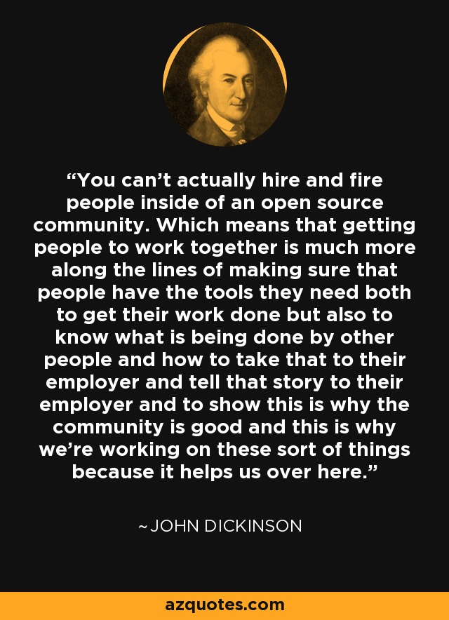 You can't actually hire and fire people inside of an open source community. Which means that getting people to work together is much more along the lines of making sure that people have the tools they need both to get their work done but also to know what is being done by other people and how to take that to their employer and tell that story to their employer and to show this is why the community is good and this is why we're working on these sort of things because it helps us over here. - John Dickinson