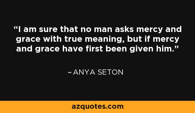 I am sure that no man asks mercy and grace with true meaning, but if mercy and grace have first been given him. - Anya Seton
