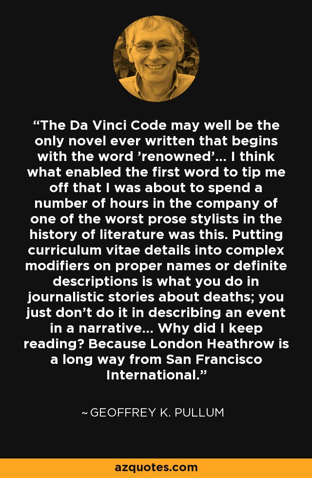 The Da Vinci Code may well be the only novel ever written that begins with the word 'renowned'... I think what enabled the first word to tip me off that I was about to spend a number of hours in the company of one of the worst prose stylists in the history of literature was this. Putting curriculum vitae details into complex modifiers on proper names or definite descriptions is what you do in journalistic stories about deaths; you just don't do it in describing an event in a narrative... Why did I keep reading? Because London Heathrow is a long way from San Francisco International. - Geoffrey K. Pullum