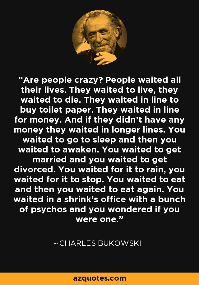 Are people crazy? People waited all their lives. They waited to live, they waited to die. They waited in line to buy toilet paper. They waited in line for money. And if they didn't have any money they waited in longer lines. You waited to go to sleep and then you waited to awaken. You waited to get married and you waited to get divorced. You waited for it to rain, you waited for it to stop. You waited to eat and then you waited to eat again. You waited in a shrink's office with a bunch of psychos and you wondered if you were one. - Charles Bukowski
