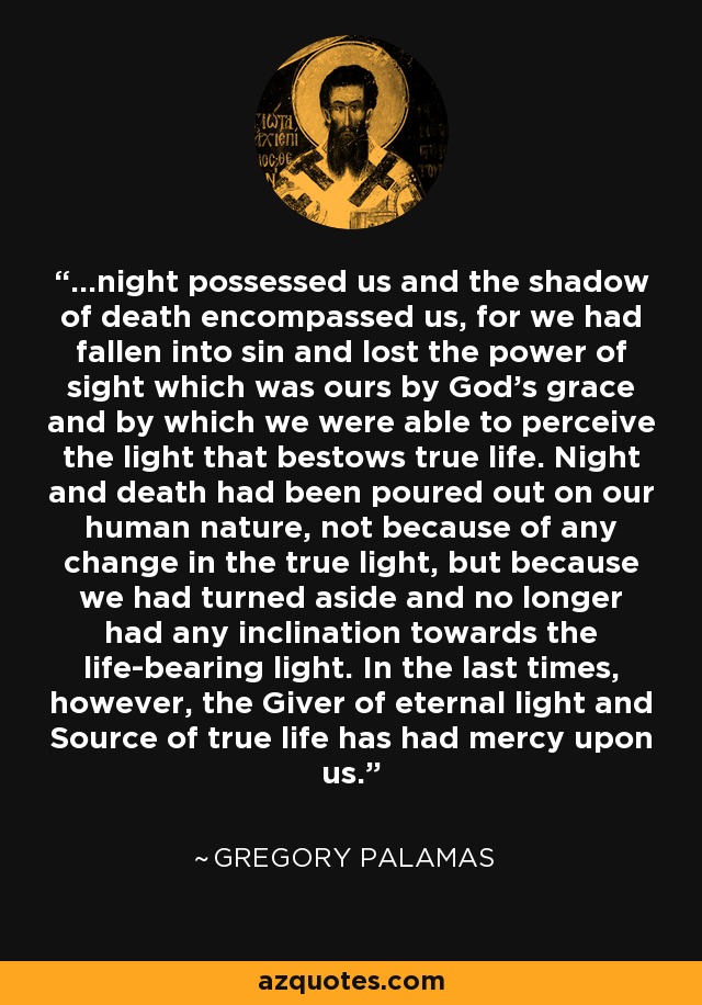 ...night possessed us and the shadow of death encompassed us, for we had fallen into sin and lost the power of sight which was ours by God's grace and by which we were able to perceive the light that bestows true life. Night and death had been poured out on our human nature, not because of any change in the true light, but because we had turned aside and no longer had any inclination towards the life-bearing light. In the last times, however, the Giver of eternal light and Source of true life has had mercy upon us. - Gregory Palamas