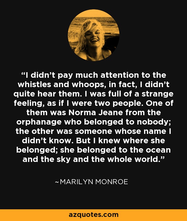 I didn't pay much attention to the whistles and whoops, in fact, I didn't quite hear them. I was full of a strange feeling, as if I were two people. One of them was Norma Jeane from the orphanage who belonged to nobody; the other was someone whose name I didn't know. But I knew where she belonged; she belonged to the ocean and the sky and the whole world. - Marilyn Monroe