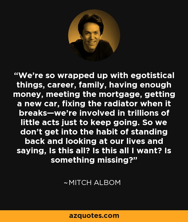 We’re so wrapped up with egotistical things, career, family, having enough money, meeting the mortgage, getting a new car, fixing the radiator when it breaks—we’re involved in trillions of little acts just to keep going. So we don’t get into the habit of standing back and looking at our lives and saying, Is this all? Is this all I want? Is something missing? - Mitch Albom