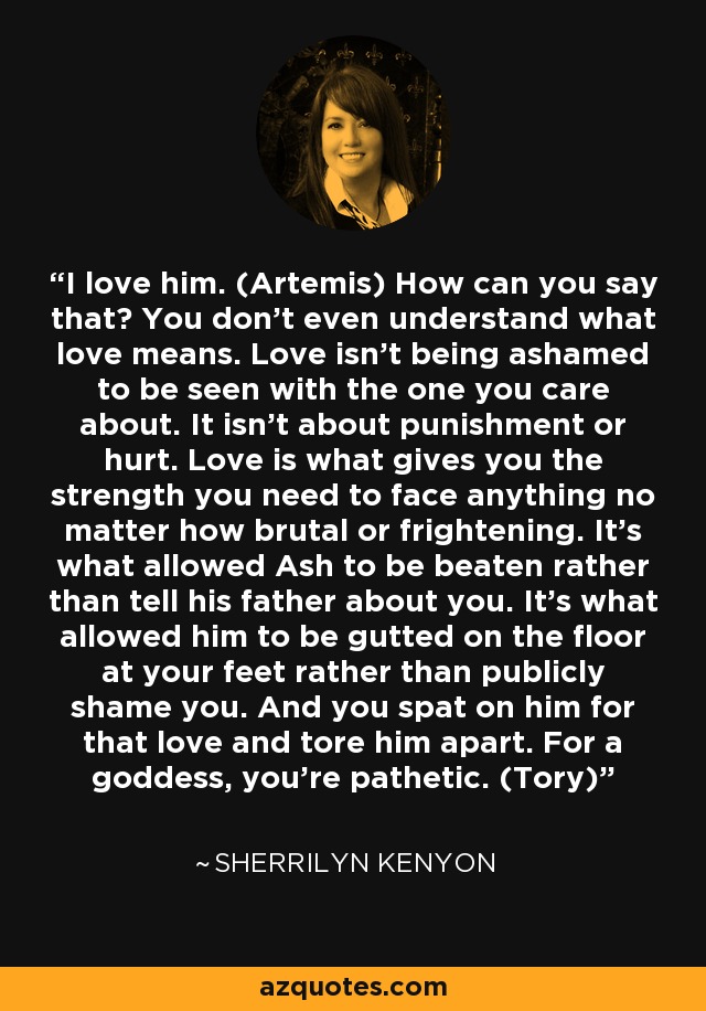 I love him. (Artemis) How can you say that? You don’t even understand what love means. Love isn’t being ashamed to be seen with the one you care about. It isn’t about punishment or hurt. Love is what gives you the strength you need to face anything no matter how brutal or frightening. It’s what allowed Ash to be beaten rather than tell his father about you. It’s what allowed him to be gutted on the floor at your feet rather than publicly shame you. And you spat on him for that love and tore him apart. For a goddess, you’re pathetic. (Tory) - Sherrilyn Kenyon