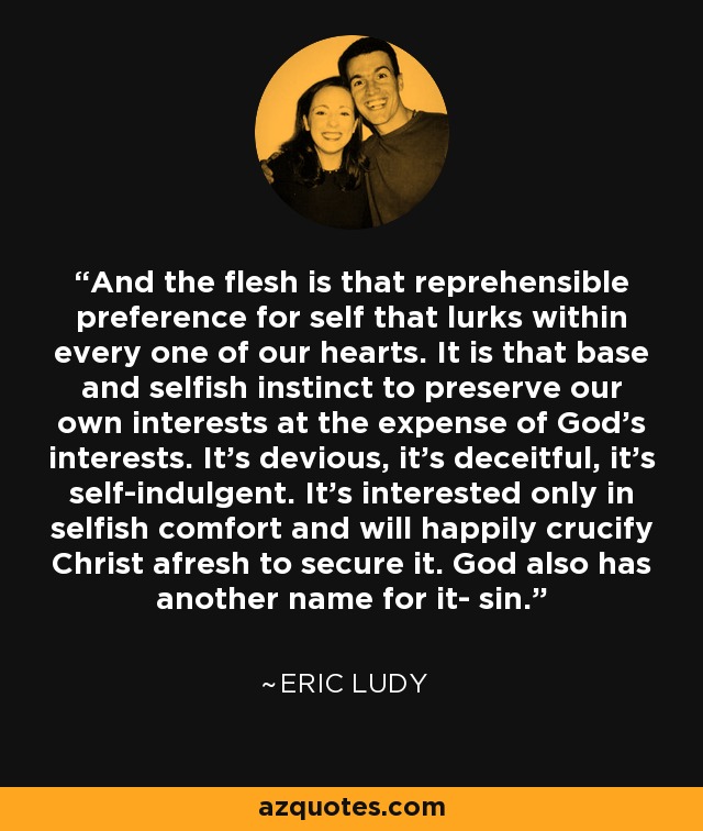 And the flesh is that reprehensible preference for self that lurks within every one of our hearts. It is that base and selfish instinct to preserve our own interests at the expense of God's interests. It's devious, it's deceitful, it's self-indulgent. It's interested only in selfish comfort and will happily crucify Christ afresh to secure it. God also has another name for it- sin. - Eric Ludy