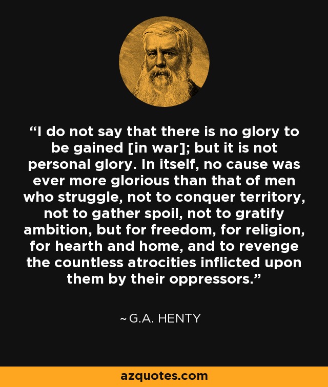 I do not say that there is no glory to be gained [in war]; but it is not personal glory. In itself, no cause was ever more glorious than that of men who struggle, not to conquer territory, not to gather spoil, not to gratify ambition, but for freedom, for religion, for hearth and home, and to revenge the countless atrocities inflicted upon them by their oppressors. - G.A. Henty