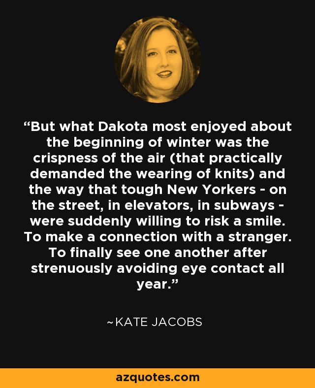 But what Dakota most enjoyed about the beginning of winter was the crispness of the air (that practically demanded the wearing of knits) and the way that tough New Yorkers - on the street, in elevators, in subways - were suddenly willing to risk a smile. To make a connection with a stranger. To finally see one another after strenuously avoiding eye contact all year. - Kate Jacobs