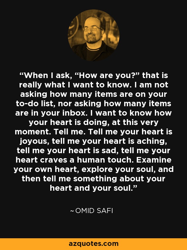 When I ask, “How are you?” that is really what I want to know. I am not asking how many items are on your to-do list, nor asking how many items are in your inbox. I want to know how your heart is doing, at this very moment. Tell me. Tell me your heart is joyous, tell me your heart is aching, tell me your heart is sad, tell me your heart craves a human touch. Examine your own heart, explore your soul, and then tell me something about your heart and your soul. - Omid Safi