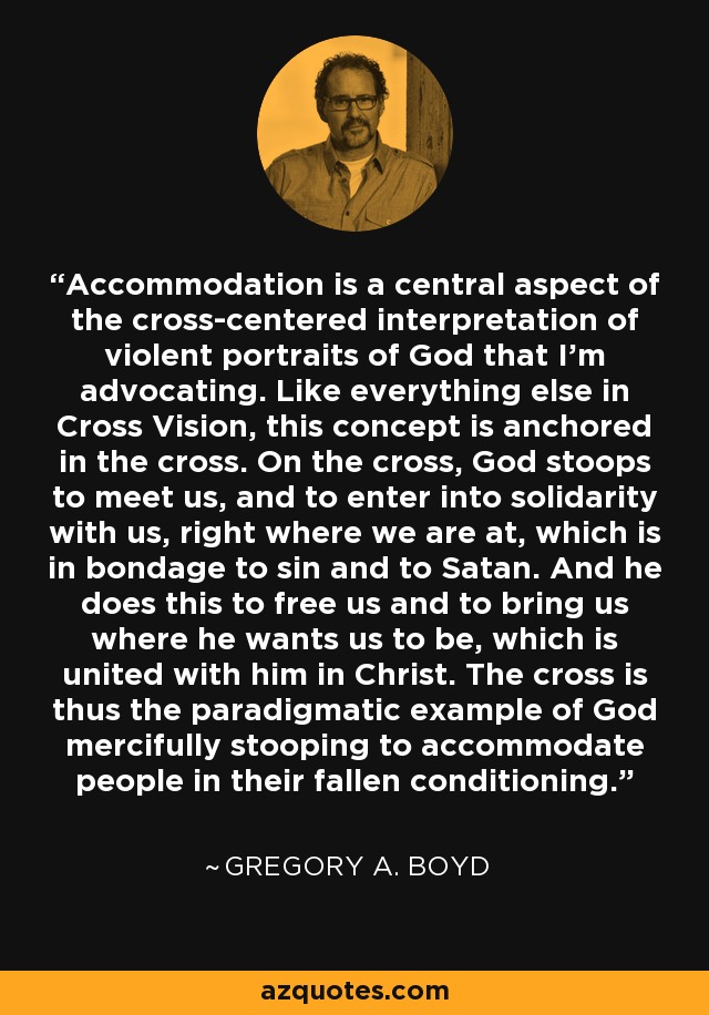 Accommodation is a central aspect of the cross-centered interpretation of violent portraits of God that I'm advocating. Like everything else in Cross Vision, this concept is anchored in the cross. On the cross, God stoops to meet us, and to enter into solidarity with us, right where we are at, which is in bondage to sin and to Satan. And he does this to free us and to bring us where he wants us to be, which is united with him in Christ. The cross is thus the paradigmatic example of God mercifully stooping to accommodate people in their fallen conditioning. - Gregory A. Boyd