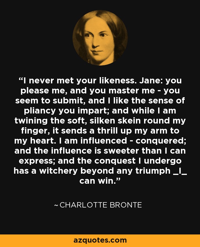 I never met your likeness. Jane: you please me, and you master me - you seem to submit, and I like the sense of pliancy you impart; and while I am twining the soft, silken skein round my finger, it sends a thrill up my arm to my heart. I am influenced - conquered; and the influence is sweeter than I can express; and the conquest I undergo has a witchery beyond any triumph _I_ can win. - Charlotte Bronte