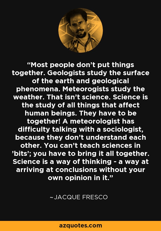 Most people don't put things together. Geologists study the surface of the earth and geological phenomena. Meteorogists study the weather. That isn't science. Science is the study of all things that affect human beings. They have to be together! A meteorologist has difficulty talking with a sociologist, because they don't understand each other. You can't teach sciences in 'bits'; you have to bring it all together. Science is a way of thinking - a way at arriving at conclusions without your own opinion in it. - Jacque Fresco
