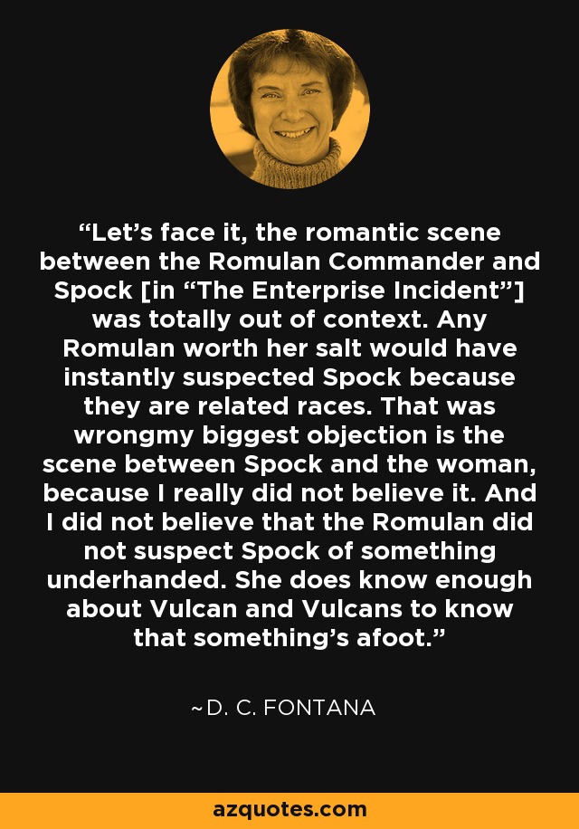 Let's face it, the romantic scene between the Romulan Commander and Spock [in “The Enterprise Incident”] was totally out of context. Any Romulan worth her salt would have instantly suspected Spock because they are related races. That was wrongmy biggest objection is the scene between Spock and the woman, because I really did not believe it. And I did not believe that the Romulan did not suspect Spock of something underhanded. She does know enough about Vulcan and Vulcans to know that something's afoot. - D. C. Fontana